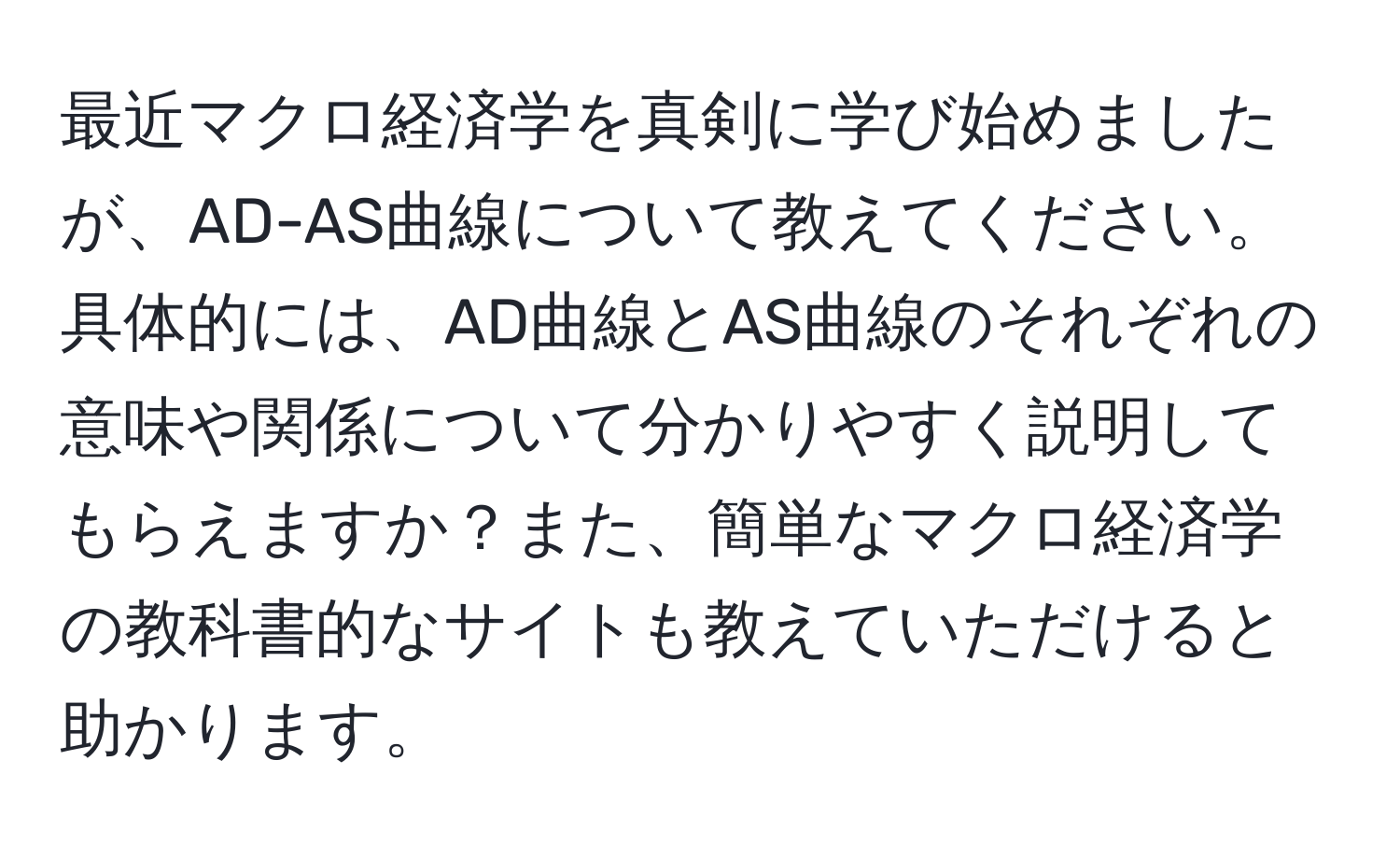 最近マクロ経済学を真剣に学び始めましたが、AD-AS曲線について教えてください。具体的には、AD曲線とAS曲線のそれぞれの意味や関係について分かりやすく説明してもらえますか？また、簡単なマクロ経済学の教科書的なサイトも教えていただけると助かります。