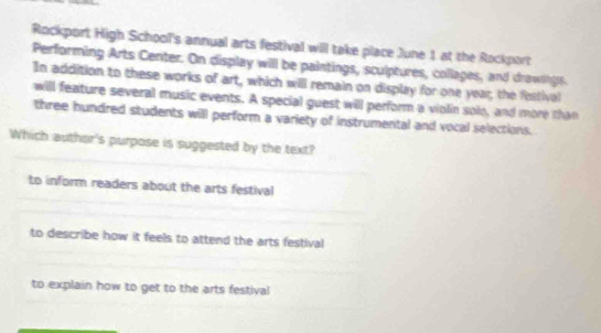 Rockport High Schooll's annual arts festival will take place June 1 at the Rockport
Performing Arts Center. On display will be paintings, sculptures, collages, and drawings.
In addition to these works of art, which will remain on display for one year; the festival
will feature several music events. A special guest will perform a violin solo, and more than
three hundred students will perform a variety of instrumental and vocal selections.
Which authar's purpose is suggested by the text?
to inform readers about the arts festival
to describe how it feels to attend the arts festival
to explain how to get to the arts festival