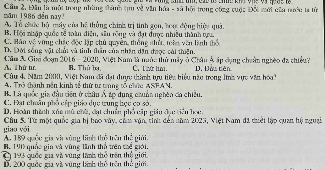 à vùng lănh th, các to chức khu vực và quốc tế.
Câu 2. Đâu là một trong những thành tựu về văn hóa - xã hội trong công cuộc Đổi mới của nước ta từ
năm 1986 đến nay?
A. Tổ chức bộ máy của hệ thống chính trị tinh gọn, hoạt động hiệu quả.
B. Hội nhập quốc tế toàn diện, sâu rộng và đạt được nhiều thành tựu.
C. Bảo vệ vững chắc độc lập chủ quyền, thống nhất, toàn vẽn lãnh thổ.
D. Đời sống vật chất và tinh thần của nhân dân được cải thiện.
Câu 3. Giai đoạn 2016 - 2020, Việt Nam là nước thứ mấy ở Châu Á áp dụng chuẩn nghèo đa chiều?
A. Thứ tư. B. Thứ ba. C. Thứ hai. D. Đầu tiên.
Câu 4. Năm 2000, Việt Nam đã đạt được thành tựu tiêu biểu nào trong lĩnh vực văn hóa?
A. Trở thành nền kinh tế thứ tư trong tổ chức ASEAN.
B. Là quốc gia đầu tiên ở châu Á áp dụng chuẩn nghèo đa chiều.
C. Đạt chuẩn phổ cập giáo dục trung học cơ sở.
D. Hoàn thành xóa mù chữ, đạt chuẩn phổ cập giáo dục tiểu học.
Câu 5. Từ một quốc gia bị bao vây, cẩm vận, tính đến năm 2023, Việt Nam đã thiết lập quan hệ ngoại
giao với
A. 189 quốc gia và vùng lãnh thổ trên thế giới.
B. 190 quốc gia và vùng lãnh thổ trên thế giới.
C 193 quốc gia và vùng lãnh thổ trên thế giới.
D. 200 quốc gia và vùng lãnh thổ trên thế giới.