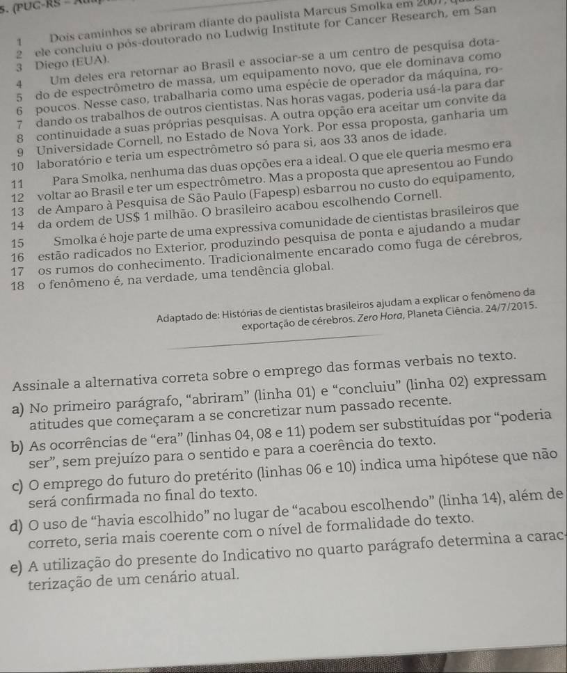 (PUC-RS - Au
1 Dois caminhos se abriram díante do paulista Marcus Smolka em 2007,
2 ele concluiu o pós-doutorado no Ludwig Institute for Cancer Research, em San
4 Um deles era retornar ao Brasil e associar-se a um centro de pesquisa dota-
3 Diego (EUA).
5 do de espectrômetro de massa, um equipamento novo, que ele dominava como
6 poucos. Nesse caso, trabalharia como uma espécie de operador da máquina, ro-
7 dando os trabalhos de outros cientistas. Nas horas vagas, poderia usá-la para dar
8 continuidade a suas próprias pesquisas. A outra opção era aceitar um convite da
9 Universidade Cornell, no Estado de Nova York. Por essa proposta, ganharia um
10 laboratório e teria um espectrômetro só para si, aos 33 anos de idade.
11 Para Smolka, nenhuma das duas opções era a ideal. O que ele queria mesmo era
12 voltar ao Brasil e ter um espectrômetro. Mas a proposta que apresentou ao Fundo
13 de Amparo à Pesquisa de São Paulo (Fapesp) esbarrou no custo do equipamento,
14 da ordem de US$ 1 milhão. O brasileiro acabou escolhendo Cornell.
15 Smolka é hoje parte de uma expressiva comunidade de cientistas brasileiros que
16 estão radicados no Exterior, produzindo pesquisa de ponta e ajudando a mudar
17 os rumos do conhecimento. Tradicionalmente encarado como fuga de cérebros,
18 o fenômeno é, na verdade, uma tendência global.
Adaptado de: Histórias de cientistas brasileiros ajudam a explicar o fenômeno da
exportação de cérebros. Zero Hora, Planeta Ciência. 24/7/2015.
Assinale a alternativa correta sobre o emprego das formas verbais no texto.
a) No primeiro parágrafo, “abriram” (linha 01) e “concluiu” (linha 02) expressam
atitudes que começaram a se concretizar num passado recente.
b) As ocorrências de “era” (linhas 04, 08 e 11) podem ser substituídas por “poderia
ser”, sem prejuízo para o sentido e para a coerência do texto.
c) O emprego do futuro do pretérito (linhas 06 e 10) indica uma hipótese que não
será confirmada no final do texto.
d) O uso de “havia escolhido” no lugar de “acabou escolhendo” (linha 14), além de
correto, seria mais coerente com o nível de formalidade do texto.
e) A utilização do presente do Indicativo no quarto parágrafo determina a carac-
terização de um cenário atual.