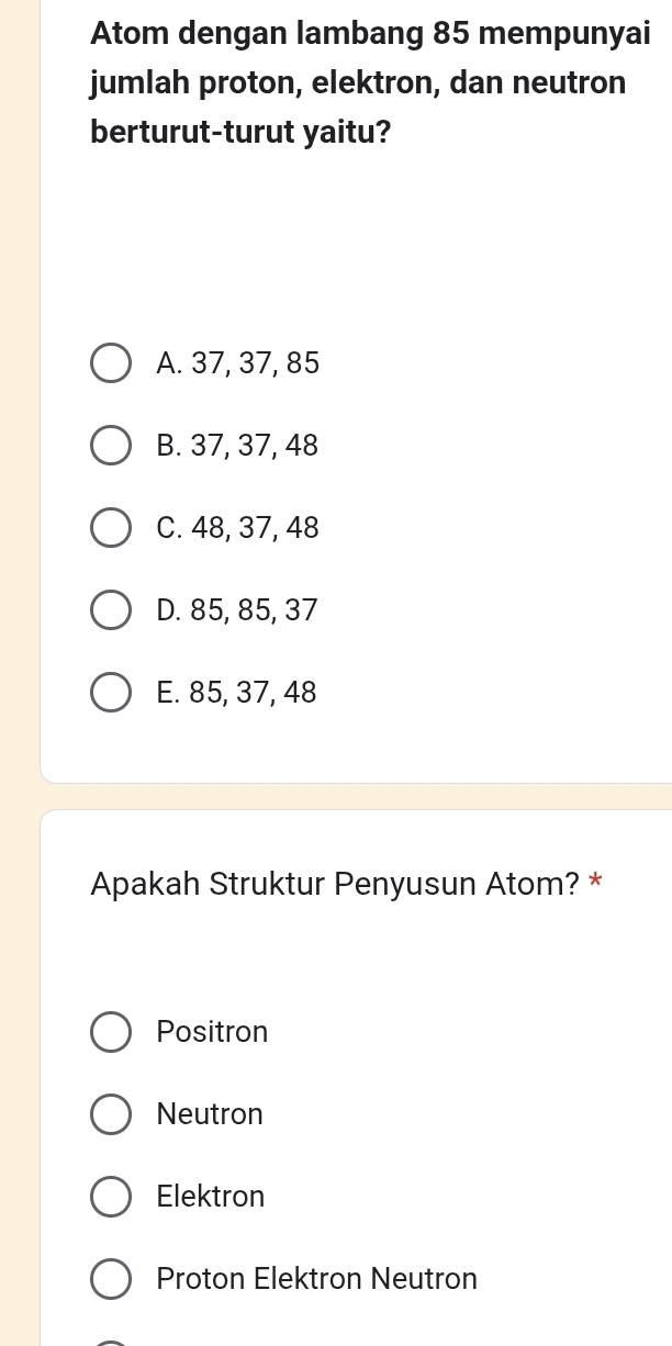 Atom dengan lambang 85 mempunyai
jumlah proton, elektron, dan neutron
berturut-turut yaitu?
A. 37, 37, 85
B. 37, 37, 48
C. 48, 37, 48
D. 85, 85, 37
E. 85, 37, 48
Apakah Struktur Penyusun Atom? *
Positron
Neutron
Elektron
Proton Elektron Neutron