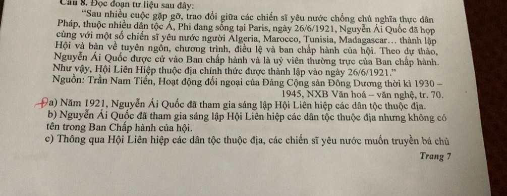 Đọc đoạn tư liệu sau đây: 
“Sau nhiều cuộc gặp gỡ, trao đổi giữa các chiến sĩ yêu nước chống chủ nghĩa thực dân 
Pháp, thuộc nhiều dân tộc Á, Phi đang sống tại Paris, ngày 26/6/1921, Nguyễn Ái Quốc đã họp 
cùng với một số chiến sĩ yêu nước người Algeria, Marocco, Tunisia, Madagascar... thành lập 
Hội và bàn về tuyên ngôn, chương trình, điều lệ và ban chấp hành của hội. Theo dự thảo, 
Nguyễn Ái Quốc được cử vào Ban chấp hành và là uỷ viên thường trực của Ban chấp hành. 
Như vậy, Hội Liên Hiệp thuộc địa chính thức được thành lập vào ngày 26/6/1921.'' 
Nguồn: Trần Nam Tiến, Hoạt động đối ngoại của Đảng Cộng sản Đông Dương thời kì 1930 - 
1945, NXB Văn hoá - văn nghệ, tr. 70. 
Đa) Năm 1921, Nguyễn Ái Quốc đã tham gia sáng lập Hội Liên hiệp các dân tộc thuộc địa. 
b) Nguyễn Ái Quốc đã tham gia sáng lập Hội Liên hiệp các dân tộc thuộc địa nhưng không có 
tên trong Ban Chấp hành của hội. 
c) Thông qua Hội Liên hiệp các dân tộc thuộc địa, các chiến sĩ yêu nước muốn truyền bá chủ 
Trang 7