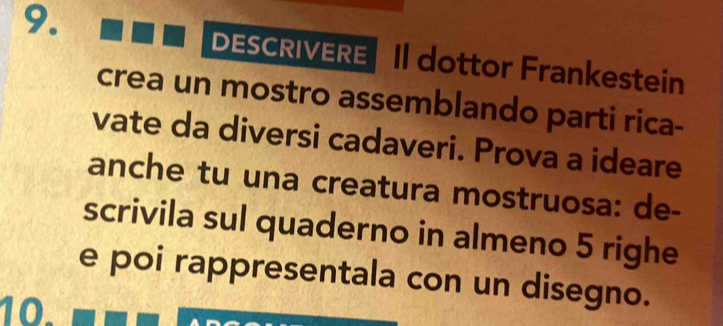 DESCRIVERE II dottor Frankestein 
crea un mostro assemblando parti rica- 
vate da diversi cadaveri. Prova a ideare 
anche tu una creatura mostruosa: de- 
scrivila sul quaderno in almeno 5 righe 
e poi rappresentala con un disegno. 
10.