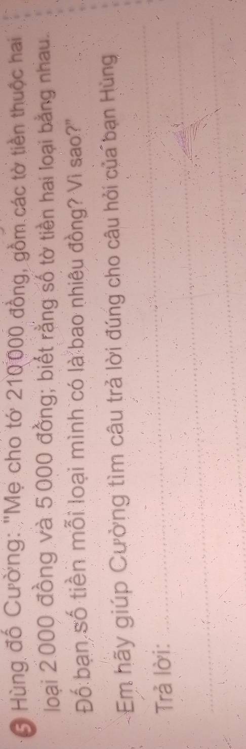 Hùng đổ Cường: "Mẹ cho tớ 210000 đồng, gồm các tờ tiền thuộc hai 
loại 2.000 đồng và 5,000 đồng; biết rằng số tờ tiền hai loại bằng nhau 
Đố bạn số tiền mỗi loại mình có là bao nhiêu đồng? Vì sao?" 
Em hãy giúp Cường tìm câu trả lời đúng cho câu hỏi của bạn Hùng 
Trả lời:
