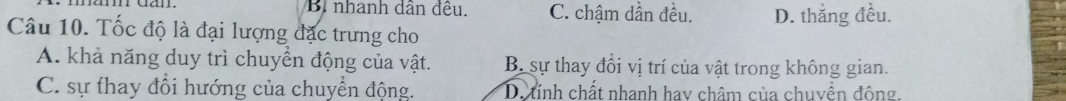 Bi nhanh dân đều, C. chậm dần đều. D. thắng đều.
Câu 10. Tốc độ là đại lượng đặc trưng cho
A. khả năng duy trì chuyển động của vật. B. sự thay đổi vị trí của vật trong không gian.
C. sự thay đổi hướng của chuyển động. D. tính chất nhanh hay châm của chuyền đông.