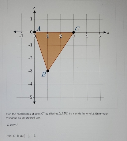 Find the coordinates of point C' by dilating △ ABC by a scale factor of 2. Enter your 
response as an ordered pair. 
(1 point) 
Point C' is at □ .□