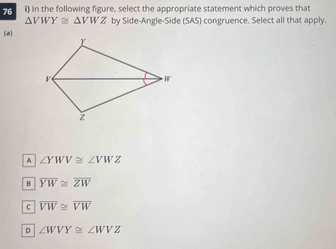 In the following figure, select the appropriate statement which proves that
△ VWY≌ △ VWZ by Side-Angle-Side (SAS) congruence. Select all that apply.
(a)
A ∠ YWV≌ ∠ VWZ
B overline YW≌ overline ZW
C overline VW≌ overline VW
D ∠ WVY≌ ∠ WVZ
(b)
ii) If ∠ Y≌ ∠ Z and ∠ YWV≌ ∠ ZWV , then which of the following statements will
prove that △ VWY≌ △ VWZ by Angle-Angle-Side (AAS) congruence.
A overline YW≌ overline ZW
B None of the above
C overline VY≌ overline VZ
D overline VY≌ overline YW