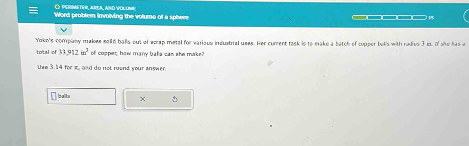 PERIMETER, AREA, AND VOLUME 
Word problem involving the volume of a sphere 15 
Yoko's company makes solid balls out of scrap metal for various industrial uses. Her current task is to make a batch of copper balls with radius 3 in. If she has a 
total of 33,912in^3 of copper, how many balls can she make? 
Use 3.14 for π, and do not round your answer. 
balls 
× 5