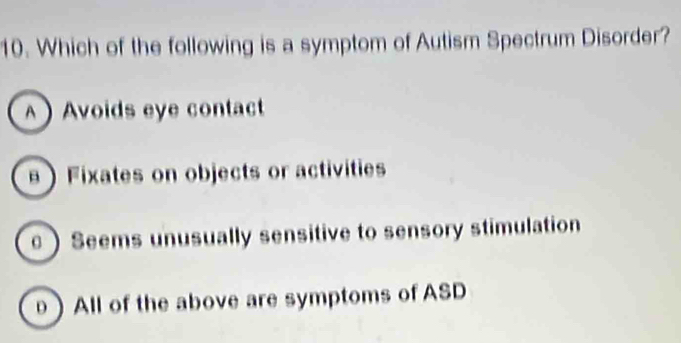 Which of the following is a symptom of Autism Spectrum Disorder?
A Avoids eye contact
 Fixates on objects or activities
 Seems unusually sensitive to sensory stimulation
θ) All of the above are symptoms of ASD