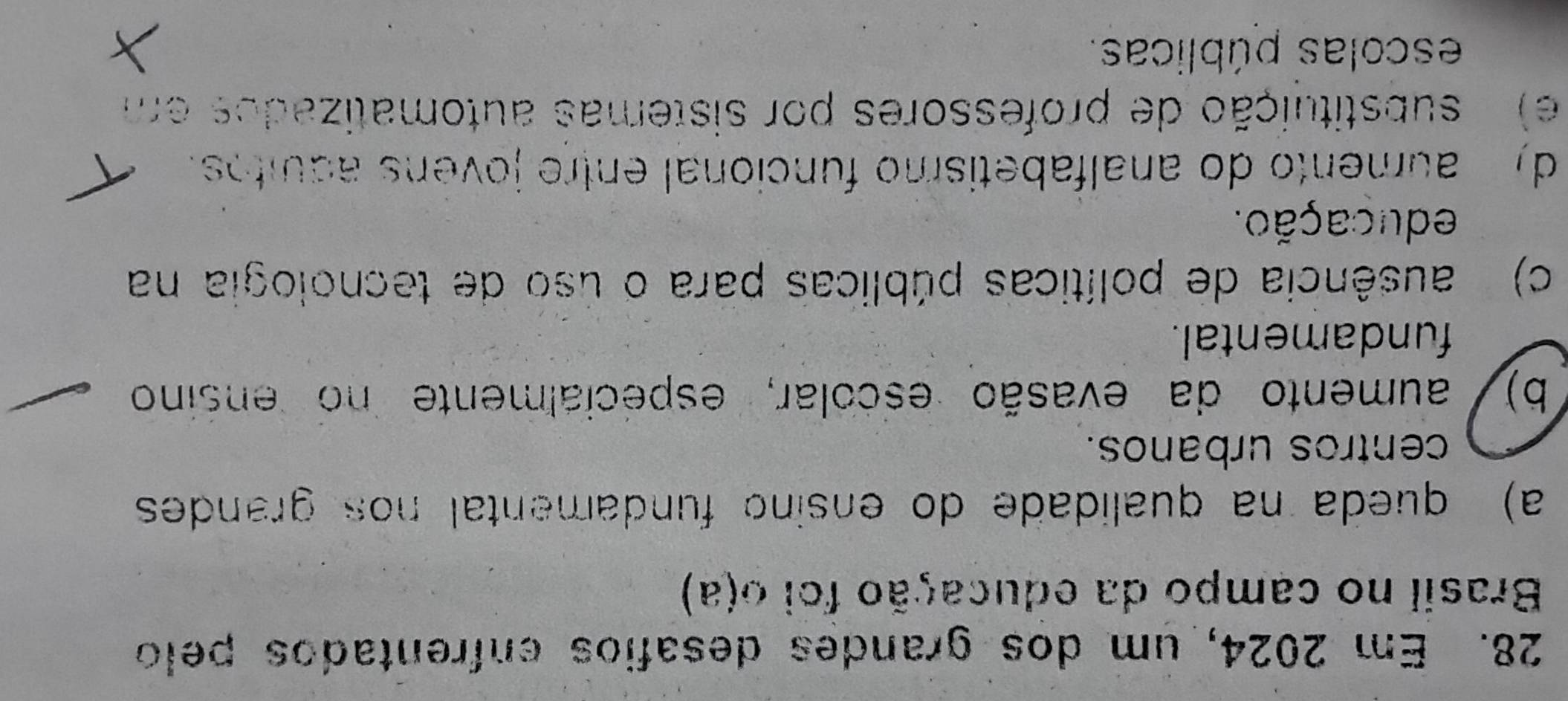 Em 2024, um dos grandes desafios enfrentados pelo
Brasil no campo da educação foi o(a)
a) queda na qualidade do ensino fundamental nos grandes
centros urbanos.
b)/ aumento da evasão escolar, especialmente no ensino
fundamental.
c) ausência de políticas públicas para o úso de tecnologia na
educação.
d) aumento do analfabetismo funcional entre jovens aquitos.
e) substituição de professores por sistemas automatizados em
escolas públicas.