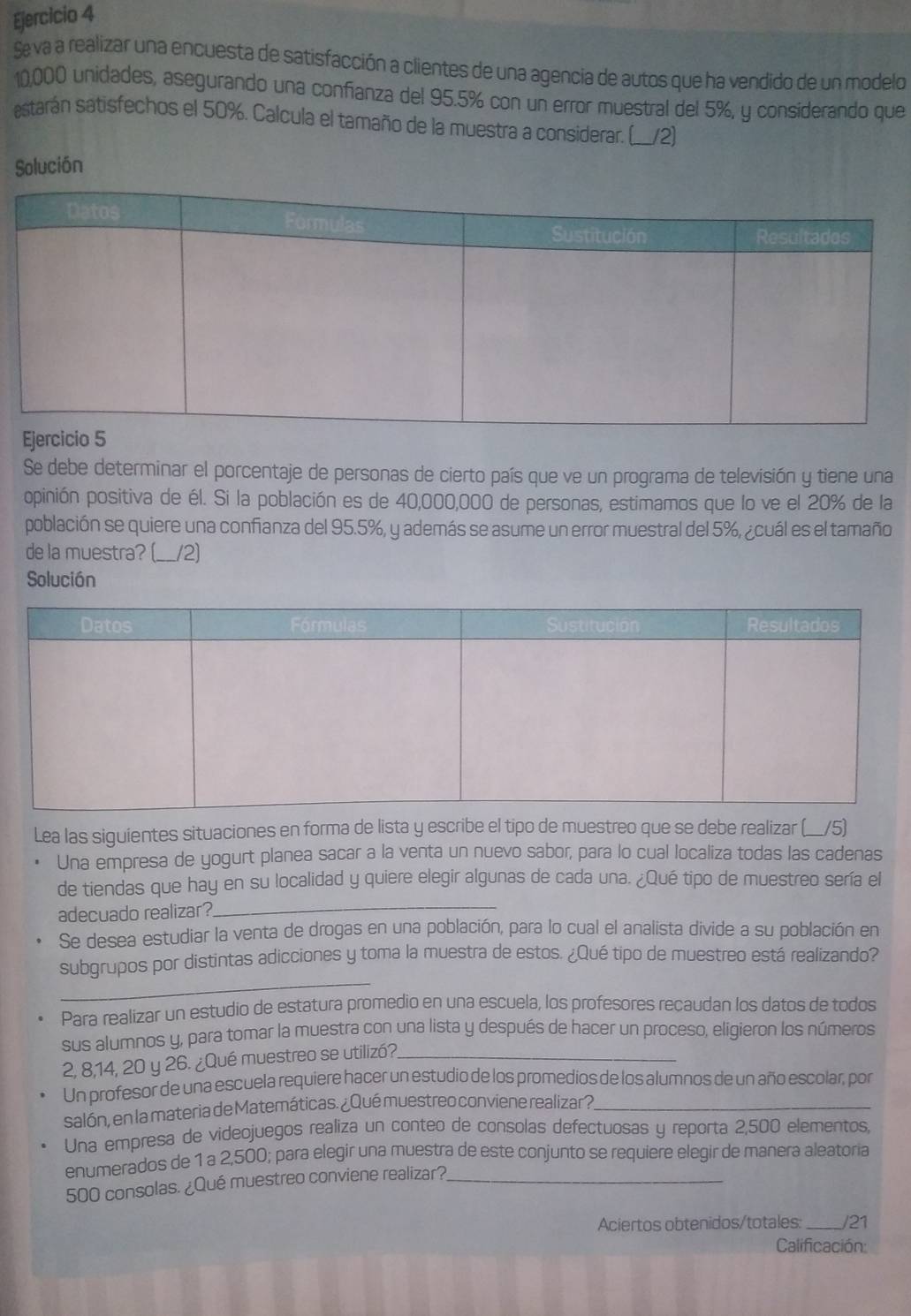 Seva a realizar una encuesta de satisfacción a clientes de una agencia de autos que ha vendido de un modelo
10,000 unidades, asegurando una confianza del 95.5% con un error muestral del 5%, y considerando que
estarán satisfechos el 50%. Calcula el tamaño de la muestra a considerar. (___2)
Solución
Se debe determinar el porcentaje de personas de cierto país que ve un programa de televisión y tiene una
opinión positiva de él. Si la población es de 40,000,000 de personas, estimamos que lo ve el 20% de la
población se quiere una confianza del 95.5%, y además se asume un error muestral del 5%, ¿cuál es el tamaño
de la muestra? (__/2)
Solución
Lea las siguientes situaciones en forma de lista y escribe el tipo de muestreo que se debe realizar (__/5)
Una empresa de yogurt planea sacar a la venta un nuevo sabor, para lo cual localiza todas las cadenas
de tiendas que hay en su localidad y quiere elegir algunas de cada una. ¿Qué tipo de muestreo sería el
adecuado realizar?
_
Se desea estudiar la venta de drogas en una población, para lo cual el analista divide a su población en
_
subgrupos por distintas adicciones y toma la muestra de estos. ¿Qué tipo de muestreo está realizando?
Para realizar un estudio de estatura promedio en una escuela, los profesores recaudan los datos de todos
sus alumnos y, para tomar la muestra con una lista y después de hacer un proceso, eligieron los números
2, 8,14, 20 y 26. ¿Qué muestreo se utilizó?._
Un profesor de una escuela requiere hacer un estudio de los promedios de los alumnos de un año escolar, por
salón, en la materia de Matemáticas. ¿Qué muestreo conviene realizar?_
Una empresa de videojuegos realiza un conteo de consolas defectuosas y reporta 2,500 elementos,
enumerados de 1 a 2,500; para elegir una muestra de este conjunto se requiere elegir de manera aleatoria
500 consolas. ¿Qué muestreo conviene realizar?_
Aciertos obtenidos/totales: _/21
Calificación: