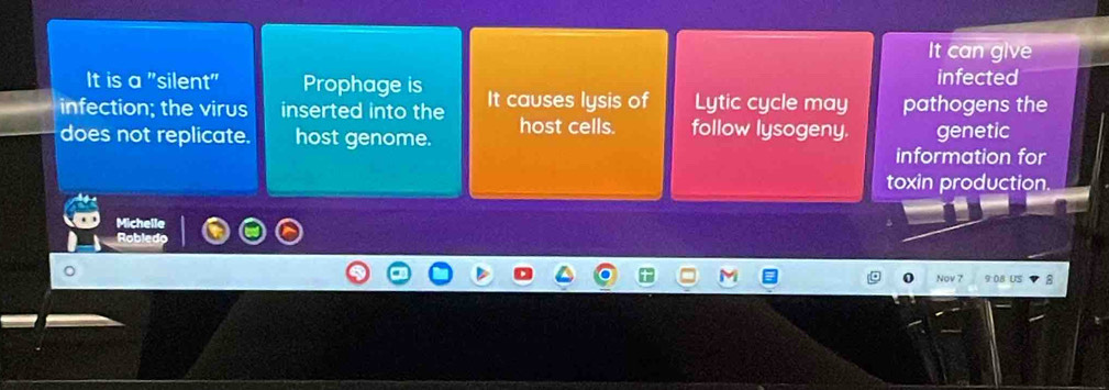 It can give 
It is a "silent" Prophage is infected 
infection; the virus inserted into the It causes lysis of Lytic cycle may pathogens the 
does not replicate. host genome. host cells. follow lysogeny. genetic 
information for 
toxin production. 
Michelle