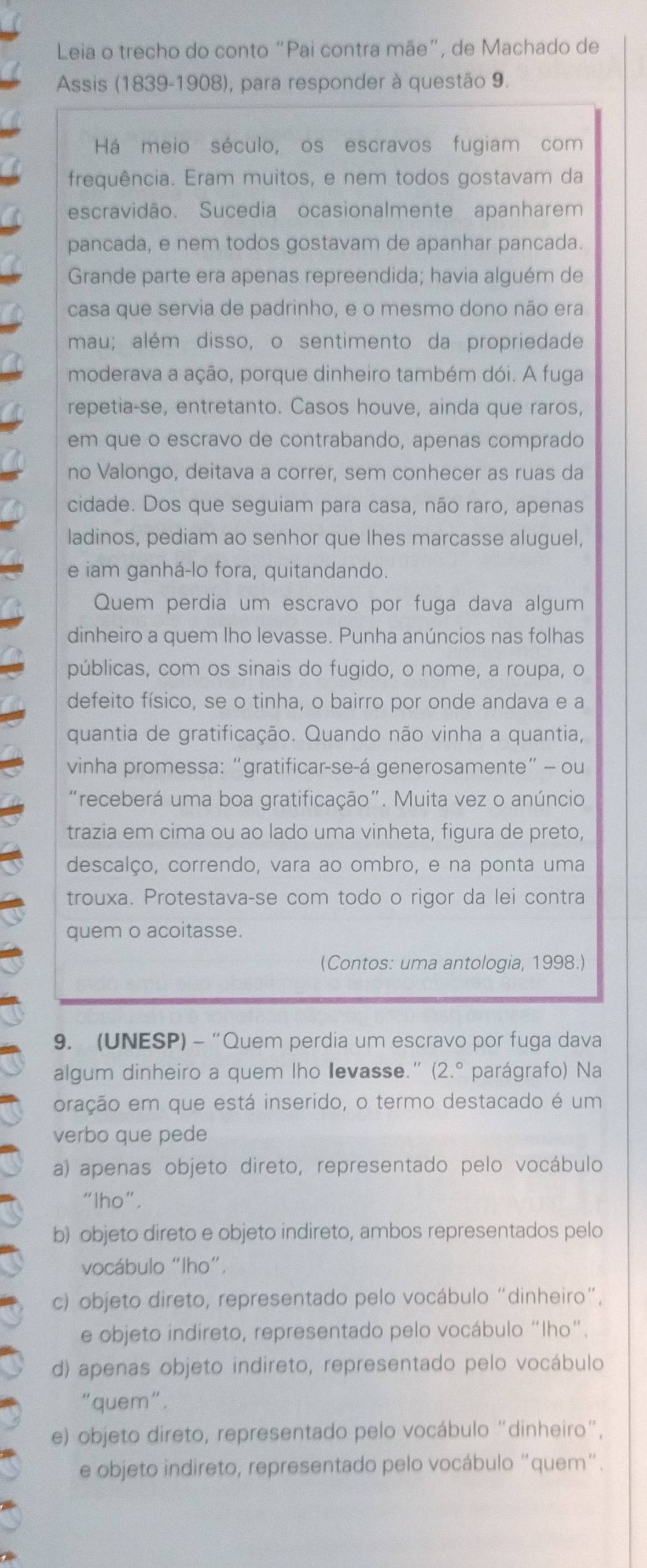 Leia o trecho do conto “Pai contra mãe”, de Machado de
Assis (1839-1908), para responder à questão 9.
Há meio século, os escravos fugiam com
frequência. Eram muitos, e nem todos gostavam da
escravidão. Sucedia ocasionalmente apanharem
pancada, e nem todos gostavam de apanhar pancada.
Grande parte era apenas repreendida; havia alguém de
casa que servia de padrinho, e o mesmo dono não era
mau; além disso, o sentimento da propriedade
moderava a ação, porque dinheiro também dói. A fuga
repetia-se, entretanto. Casos houve, ainda que raros,
em que o escravo de contrabando, apenas comprado
no Valongo, deitava a correr, sem conhecer as ruas da
cidade. Dos que seguiam para casa, não raro, apenas
ladinos, pediam ao senhor que lhes marcasse aluguel,
e iam ganhá-lo fora, quitandando.
Quem perdia um escravo por fuga dava algum
dinheiro a quem lho levasse. Punha anúncios nas folhas
públicas, com os sinais do fugido, o nome, a roupa, o
defeito físico, se o tinha, o bairro por onde andava e a
quantia de gratificação. Quando não vinha a quantia,
vinha promessa: “gratificar-se-á generosamente” - ou
"receberá uma boa gratificação". Muita vez o anúncio
trazia em cima ou ao lado uma vinheta, figura de preto,
descalço, correndo, vara ao ombro, e na ponta uma
trouxa. Protestava-se com todo o rigor da lei contra
quem o acoitasse.
(Contos: uma antologia, 1998.)
9. (UNESP) - “Quem perdia um escravo por fuga dava
algum dinheiro a quem lho levasse." (2.^circ  parágrafo) Na
oração em que está inserido, o termo destacado é um
verbo que pede
a) apenas objeto direto, representado pelo vocábulo
“lho”.
b) objeto direto e objeto indireto, ambos representados pelo
vocábulo “lho”.
c) objeto direto, representado pelo vocábulo “dinheiro”,
e objeto indireto, representado pelo vocábulo "Iho".
d) apenas objeto indireto, representado pelo vocábulo
"quem".
e) objeto direto, representado pelo vocábulo “dinheiro”,
e objeto indireto, representado pelo vocábulo “quem”.