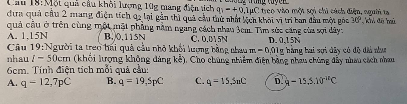 tong trung tuyen 
Cầu 18:Một quả câu khối lượng 10g mang điện tích q_1=+0,1mu C treo vào một sợi chỉ cách điện, người ta
đưa quả cầu 2 mang điện tích q2 lại gần thì quả cầu thứ nhất lệch khỏi vị trí ban đầu một góc 30° , khi đó hai
quả cầu ở trên cùng một mặt phẳng nằm ngang cách nhau 3cm. Tìm sức căng của sợi dây:
A. 1,15N B. 0,115N C. 0,015N
D. 0,15N
Câu 19:Người ta treo hai quả cầu nhỏ khối lượng bằng nhau m=0,01g bằng hai sợi dây có độ dài như
nhau l=50cm (khối lượng không đáng kể). Cho chúng nhiễm điện bằng nhau chúng đầy nhau cách nhau
6cm. Tính điện tích mỗi quả cầu:
A. q=12, 7pC B. q=19,5pC C. q=15,5nC D. q=15,5.10^(-10)C