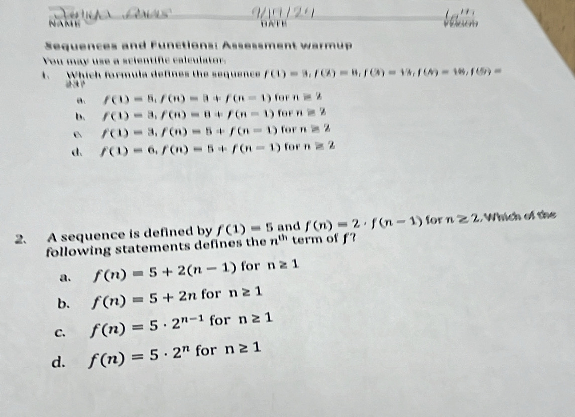 NAME BATE
Sequences and Functions: Assessment warmup
You may use a scientific calculator:
1. Which formula defines the sequence f(1)=3, f(2)=8, f(3)=18, f(6)=18, f(5)=
a. f(1)=8, f(n)=8+f(n=1) for n=2
b. f(1)=3, f(n)=8+f(n-1) for nequiv 2
B f(1)=3, f(n)=5+f(n-1) for n≌ 2
d. f(1)=6, f(n)=5+f(n-1) for n≥ 2
2. A sequence is defined by f(1)=5 and f(n)=2· f(n-1) for n≥ 2 , Which of the
following statements defines the n^(th) term of f?
a. f(n)=5+2(n-1) for n≥ 1
b. f(n)=5+2n for n≥ 1
C. f(n)=5· 2^(n-1) for n≥ 1
d. f(n)=5· 2^n for n≥ 1