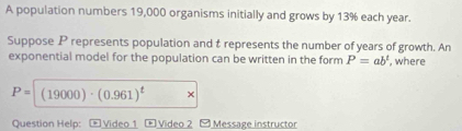 A population numbers 19,000 organisms initially and grows by 13% each year. 
Suppose P represents population and t represents the number of years of growth. An 
exponential model for the population can be written in the form P=ab^t , where
P=(19000)· (0.961)^t × 
Question Help: * Video 1 * Video 2 -Message instructor