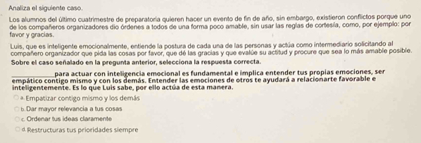 Analiza el siguiente caso.
Los alumnos del último cuatrimestre de preparatoria quieren hacer un evento de fin de año, sin embargo, existieron conflictos porque uno
de los compañeros organizadores dio órdenes a todos de una forma poco amable, sin usar las reglas de cortesía, como, por ejemplo: por
favor y gracias.
Luis, que es inteligente emocionalmente, entiende la postura de cada una de las personas y actúa como intermediario solicitando al
compañero organizador que pida las cosas por favor, que dé las gracias y que evalúe su actitud y procure que sea lo más amable posible.
Sobre el caso señalado en la pregunta anterior, selecciona la respuesta correcta.
_para actuar con inteligencia emocional es fundamental e implica entender tus propias emociones, ser
empático contigo mismo y con los demás. Entender las emociones de otros te ayudará a relacionarte favorable e
inteligentemente. Es lo que Luis sabe, por ello actúa de esta manera.
* Empatizar contigo mismo y los demás
b.Dar mayor relevancia a tus cosas
c Ordenar tus ideas claramente
d. Restructuras tus prioridades siempre
