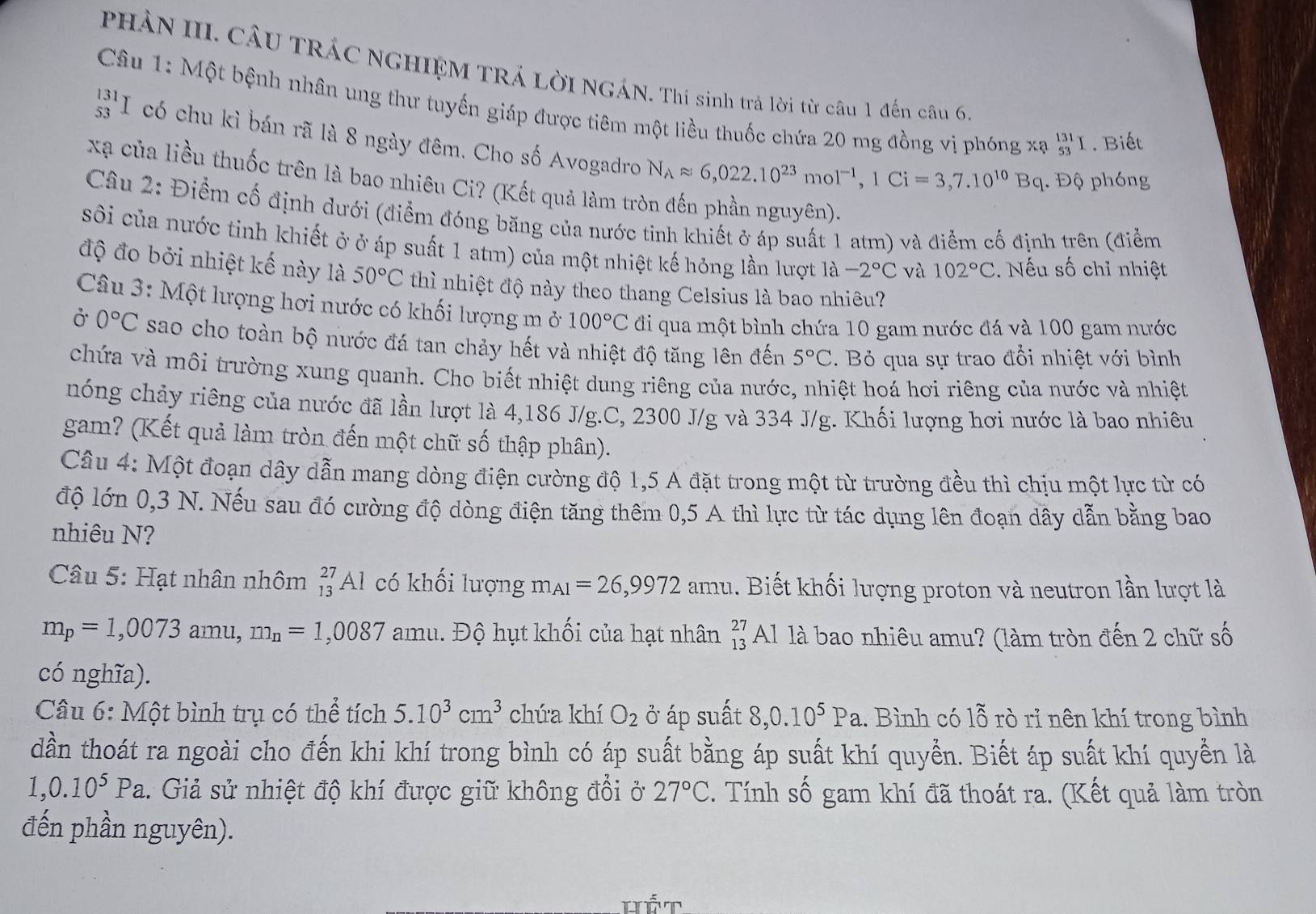 PHẢN III. CÂU TRÁC NGHIỆM TRÁ LờI NGÁN. Thí sinh trả lời từ câu 1 đến câu 6.
Câu 1: Một bệnh nhân ung thư tuyến giáp được tiêm một liều thuốc chứa 20 mg đồng vị phóng xạ #'1 . Biếu
I có chu kì bán rã là 8 ngày đêm. Cho số Avogadro N_Aapprox 6,022.10^(23)mol^(-1),1Ci=3,7.10^(10)Bq. Độ phóng
xã của liều thuốc trên là bao nhiêu Ci? (Kết quả làm tròn đến phần nguyên).
Câu 2: Điểm cố định dưới (điểm đóng băng của nước tỉnh khiết ở áp suất 1 atm) và điểm cố định trên (điểm
sôi của nước tinh khiết ở ở áp suất 1 atm) của một nhiệt kế hỏng lần lượt 1a-2°C và 102°C.  Nếu số chỉ nhiệt
độ đo bởi nhiệt kế này là 50°C thì nhiệt độ này theo thang Celsius là bao nhiêu?
Câu 3: Một lượng hơi nước có khối lượng m ở 100°C đi qua một bình chứa 10 gam nước đá và 100 gam nước
Ở 0°C sao cho toàn bộ nước đá tan chảy hết và nhiệt độ tăng lên đến 5°C :. Bỏ qua sự trao đổi nhiệt với bình
chứa và môi trường xung quanh. Cho biết nhiệt dung riêng của nước, nhiệt hoá hơi riêng của nước và nhiệt
nóng chảy riêng của nước đã lần lượt là 4,186 J/g.C, 2300 J/g và 334 J/g. Khối lượng hơi nước là bao nhiêu
gam? (Kết quả làm tròn đến một chữ số thập phân).
Câu 4: Một đoạn dây dẫn mang dòng điện cường độ 1,5 A đặt trong một từ trường đều thì chịu một lực từ có
độ lớn 0,3 N. Nếu sau đó cường độ dòng điện tăng thêm 0,5 A thì lực từ tác dụng lên đoạn dây dẫn bằng bao
nhiêu N?
* Câu 5: Hạt nhân nhôm _(13)^(27)Al có khối lượng a m I_A1=26,9972 am. Biết khối lượng proton và neutron lần lượt là
m_p=1,0073 am u,m_n=1,0087 amu. Độ hụt khối của hạt nhân beginarrayr 27 13endarray Al là bao nhiêu amu? (làm tròn đến 2 chữ số
có nghĩa).
Câu 6: Một bình trụ có thể tích 5.10^3cm^3 chứa khí O_2 ở áp suất 8,0.10^5Pa.. Bình có lỗ rò rỉ nên khí trong bình
dần thoát ra ngoài cho đến khi khí trong bình có áp suất bằng áp suất khí quyển. Biết áp suất khí quyển là
1,0.10^5Pa. Giả sử nhiệt độ khí được giữ không đổi ở 27°C. Tính số gam khí đã thoát ra. (Kết quả làm tròn
đến phần nguyên).