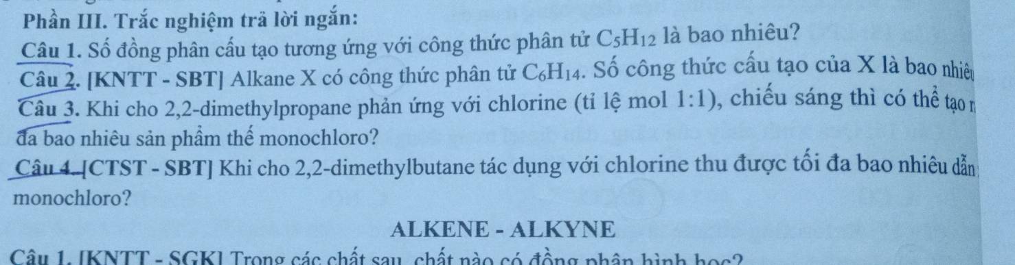 Phần III. Trắc nghiệm trả lời ngắn: 
Câu 1. Số đồng phân cấu tạo tương ứng với công thức phân tử C_5H_12 là bao nhiêu? 
Câu 2. [KNTT - SBT] Alkane X có công thức phân tử C_6H_14 4. Số công thức cấu tạo của X là bao nhiều 
Câu 3. Khi cho 2, 2 -dimethylpropane phản ứng với chlorine (tỉ lệ mol 1:1) , chiếu sáng thì có thể tạo m 
đa bao nhiêu sản phầm thế monochloro? 
Câu 4. [CTST - SBT] Khi cho 2, 2 -dimethylbutane tác dụng với chlorine thu được tối đa bao nhiêu dẫn 
monochloro? 
ALKENE - ALKYNE 
Câu 1. [KNTT - SGK] Trong các chất sau, chất nào có đồng phân hình học?