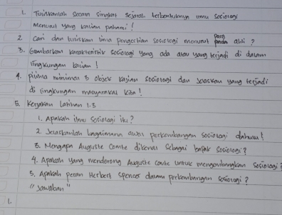 Tuisraniah Sean singlent seioal becbenkulun umu sociolngs 
Mencout youg kation pahami? 
i can dan tuliskom ina pergectian soaologi monuml pants anli? 
B. Cambarran kmeaktenistv scciougi yong ada alow yang keejndi dì dacam 
iīngkungan baian! 
4. picma miniman b objer rasinn socionogl daw scasron yong becind? 
di cingkungan maoyamcat kitn! 
5. Keryakan latian 1. 8
1. Apulan ilou scciologi in? 
2. Secastanlah longnimama auss percewbangan sociolagi dahu? 
5. Mengapn Auguste comte divenur Selongai bapak Sociologi? 
4. Aprcan yang mendorong Auguire coule untec mengonbangkan sociolagi 
5. Aprlah peran Herbert spences daumm prelembangan sesioiagi? 
() sawabon " 
1.