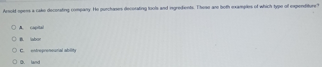 Arnold opens a cake decorating company. He purchases decorating tools and ingredients. These are both examples of which type of expenditure?
A. capital
B. labor
C. entrepreneurial ability
D. land