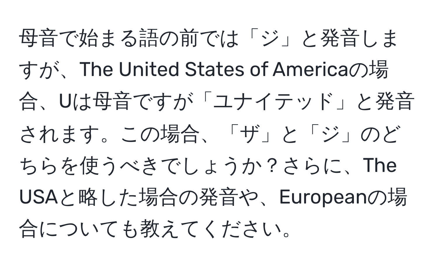 母音で始まる語の前では「ジ」と発音しますが、The United States of Americaの場合、Uは母音ですが「ユナイテッド」と発音されます。この場合、「ザ」と「ジ」のどちらを使うべきでしょうか？さらに、The USAと略した場合の発音や、Europeanの場合についても教えてください。