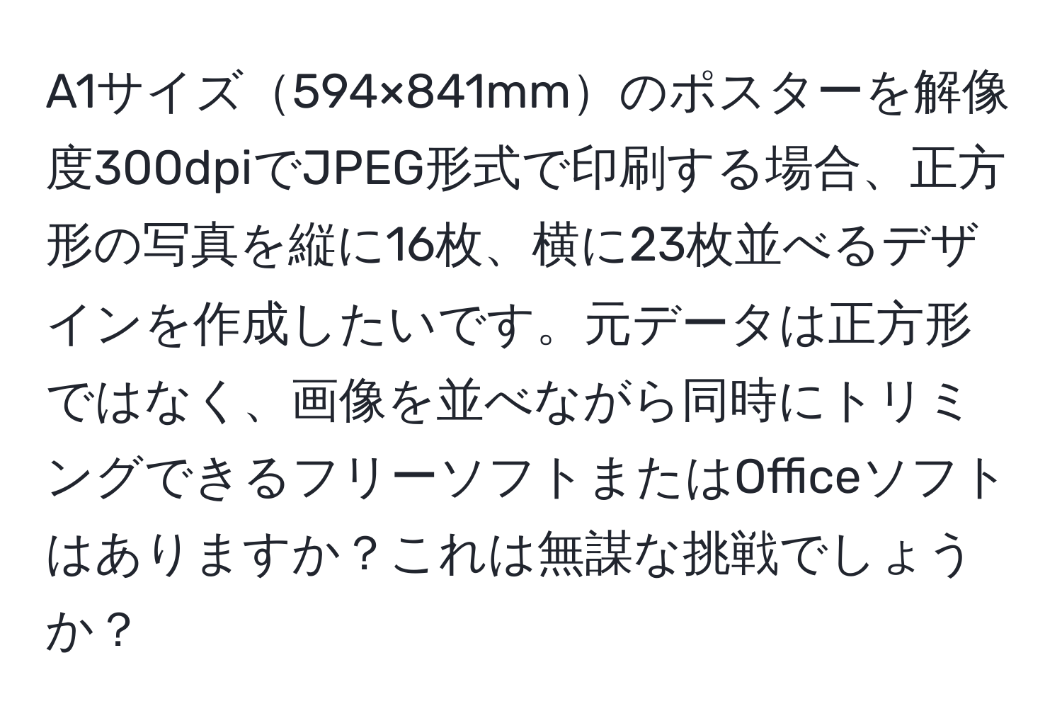 A1サイズ594×841mmのポスターを解像度300dpiでJPEG形式で印刷する場合、正方形の写真を縦に16枚、横に23枚並べるデザインを作成したいです。元データは正方形ではなく、画像を並べながら同時にトリミングできるフリーソフトまたはOfficeソフトはありますか？これは無謀な挑戦でしょうか？