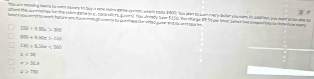 You are mowing lawns to earn money to buy a new video game system, which costs $500. You plan to save every dollar you earn. In addition, you want to be able to
afford the accessories for the video game (e.g., controllers, games). You already have $150. You charge $9.50 per hour Select two inequalities to show how many
hours you need to work before you have enough money to purchase the video game and its accessories.
150+9.50x>500
500/ 9.50x>150
150+9.50x<500</tex>
=<36</tex>
z>36.8
z>750