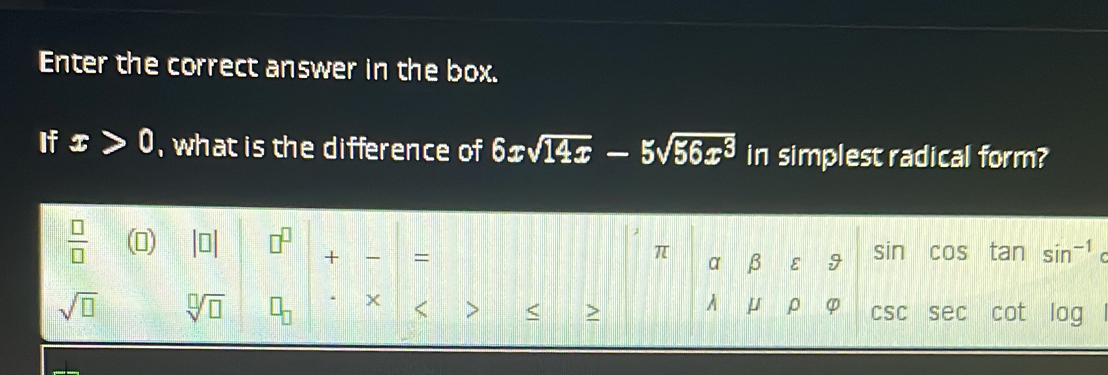 Enter the correct answer in the box. 
If x>0 , what is the difference of 6xsqrt(14x)-5sqrt(56x^3) in simplest radical form? 
 □ /□   
+ =
π β ε 9
α
sin cos tan n^(-1)
sqrt(□ ) sqrt[□](□ )
μ ρ φ < > < > CSC sec cot