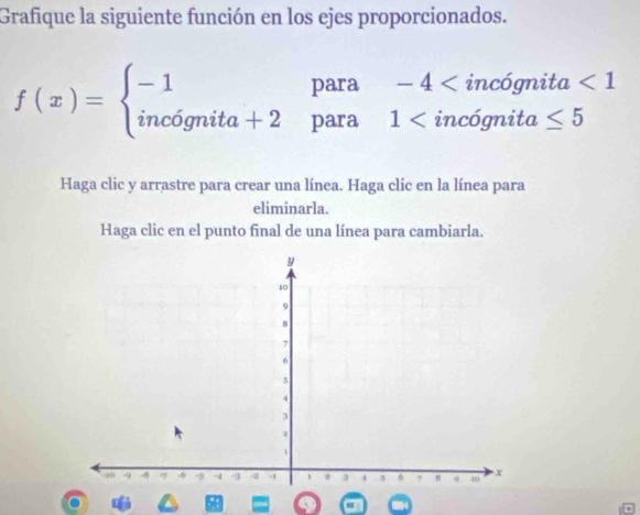 Grafique la siguiente función en los ejes proporcionados.
f(x)=beginarrayl -1para-4
Haga clic y arrastre para crear una línea. Haga clic en la línea para 
eliminarla. 
Haga clic en el punto final de una línea para cambiarla. 
。