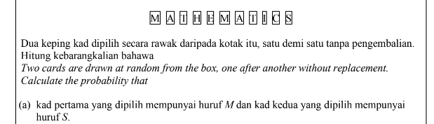 M A T H E M A T S 
Dua keping kad dipilih secara rawak daripada kotak itu, satu demi satu tanpa pengembalian. 
Hitung kebarangkalian bahawa 
Two cards are drawn at random from the box, one after another without replacement. 
Calculate the probability that 
(a) kad pertama yang dipilih mempunyai huruf M dan kad kedua yang dipilih mempunyai 
huruf S.