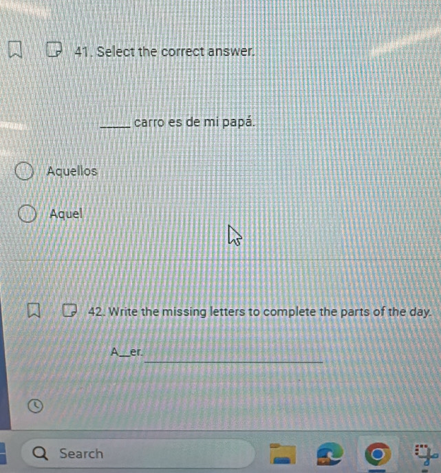 Select the correct answer. 
_carro es de mi papá. 
Aquellos 
Aquel 
42. Write the missing letters to complete the parts of the day. 
_ 
A_ er 
Search