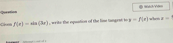 Watch Video 
Question 
Given f(x)=sin (3x) , write the equation of the line tangent to y=f(x) when x=frac 4
Answer Attempt 1 out of 2