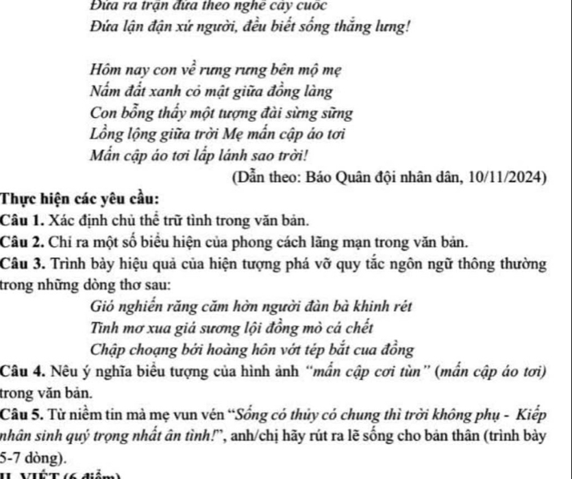 Đứa ra trận đứa theo nghê cảy cuốc 
Đứa lận đận xứ người, đều biết sống thắng lưng! 
Hm nay con về rưng rưng bên mộ mẹ 
Nấm đất xanh có mật giữa đồng làng 
Con bổng thấy một tượng đài sừng sững 
Lồng lộng giữa trời Mẹ mấn cập áo tơi 
Mẫn cập áo tơi lấp lánh sao trời! 
(Dẫn theo: Báo Quân đội nhân dân, 10/11/2024) 
Thực hiện các yêu cầu: 
Câu 1. Xác định chủ thể trữ tình trong văn bản. 
Câu 2. Chỉ ra một số biểu hiện của phong cách lãng mạn trong văn bản. 
Câu 3. Trình bảy hiệu quả của hiện tượng phá vỡ quy tắc ngôn ngữ thông thường 
trong những dòng thơ sau: 
Gió nghiến răng căm hờn người đàn bà khinh rét 
Tinh mơ xua giả sương lội đồng mò cá chết 
Chập choạng bởi hoàng hôn vớt tép bắt cua đồng 
Câu 4. Nêu ý nghĩa biểu tượng của hình ảnh “mẫn cập cơi tùn” (mắn cập áo tơi) 
trong văn bản. 
Câu 5. Từ niềm tin mà mẹ vun vén “Sống có thủy có chung thì trời không phụ - Kiếp 
sinhân sinh quý trọng nhất ân tình!', anh/chị hãy rút ra lẽ sống cho bản thân (trình bày
5-7 dòng). 
II VIÉT (6 điễm)