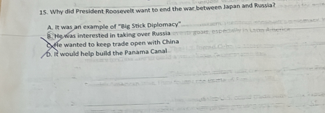 Why did President Roosevelt want to end the war between Japan and Russia?
A. It was an example of “Big Stick Diplomacy”
B. He was interested in taking over Russia
C He wanted to keep trade open with China. It would help build the Panama Canal