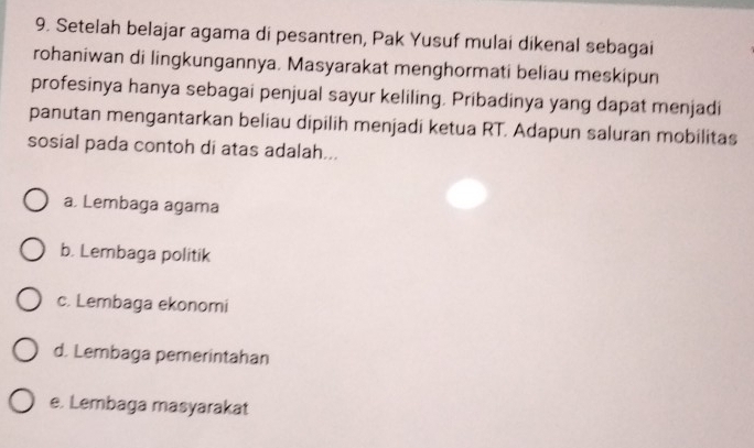 Setelah belajar agama di pesantren, Pak Yusuf mulai dikenal sebagai
rohaniwan di lingkungannya. Masyarakat menghormati beliau meskipun
profesinya hanya sebagai penjual sayur keliling. Pribadinya yang dapat menjadi
panutan mengantarkan beliau dipilih menjadi ketua RT. Adapun saluran mobilitas
sosial pada contoh di atas adalah...
a. Lembaga agama
b. Lembaga politik
c. Lembaga ekonomi
d. Lembaga pemerintahan
e. Lembaga masyarakat