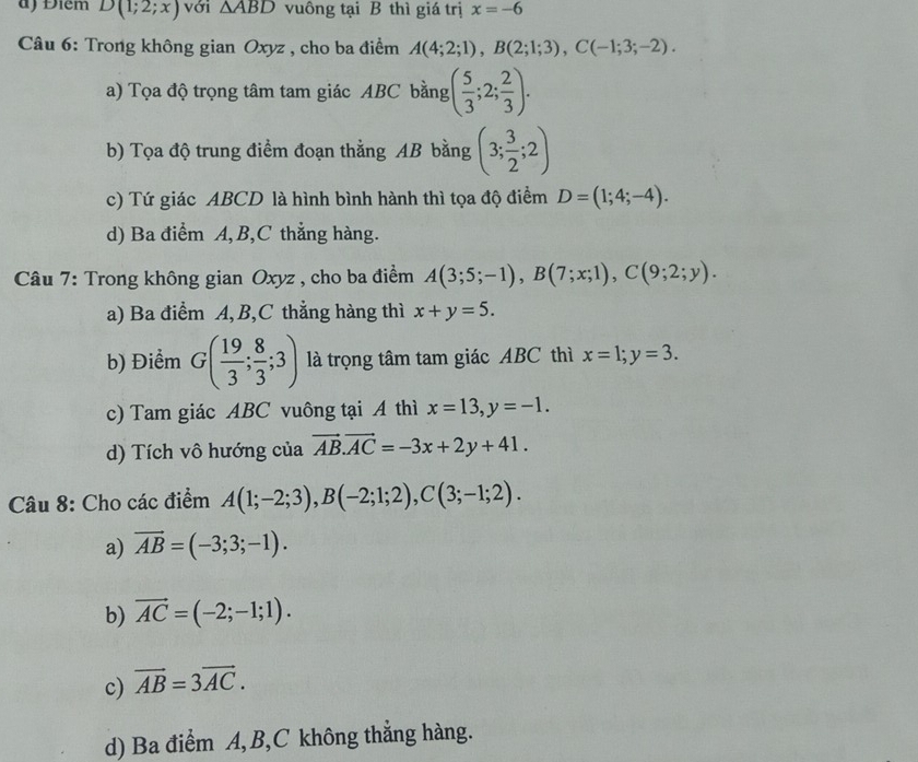 d) Điểm D(1;2;x) với △ ABD vuông tại B thì giá trị x=-6
Câu 6: Trong không gian Oxyz , cho ba điểm A(4;2;1), B(2;1;3), C(-1;3;-2).
a) Tọa độ trọng tâm tam giác ABC bằng ( 5/3 ;2; 2/3 ).
b) Tọa độ trung điểm đoạn thẳng AB bằng (3; 3/2 ;2)
c) Tứ giác ABCD là hình bình hành thì tọa độ điểm D=(1;4;-4).
d) Ba điểm A, B,C thẳng hàng.
Câu 7: Trong không gian Oxyz , cho ba điểm A(3;5;-1), B(7;x;1), C(9;2;y).
a) Ba điểm A, B,C thẳng hàng thì x+y=5.
b) Điểm G( 19/3 ; 8/3 ;3) là trọng tâm tam giác ABC thì x=1; y=3.
c) Tam giác ABC vuông tại A thì x=13, y=-1.
d) Tích vô hướng của vector AB. vector AC=-3x+2y+41. 
Câu 8: Cho các điểm A(1;-2;3), B(-2;1;2), C(3;-1;2).
a) vector AB=(-3;3;-1).
b) vector AC=(-2;-1;1).
c) vector AB=3vector AC.
d) Ba điểm A, B,C không thẳng hàng.