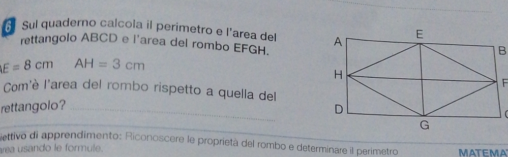 Sul quaderno calcola il perimetro e l'area del 
rettangolo ABCD e l'area del rombo EFGH.
E=8cm AH=3cm
Com'è l'area del rombo rispetto a quella del 
rettangolo? _ 
( 
_ 
ettivo di apprendimento: Riconoscere le proprietà del rombo e determinare il perimetro 
rea usando le formule. MATEMA