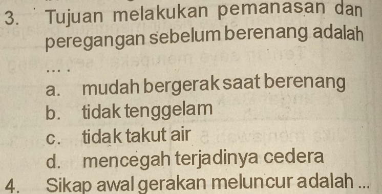 Tujuan melakukan pemanasan dan
peregangan sebelum berenang adalah
. .. .
a. mudah bergerak saat berenang
b. tidak tenggelam
c. tidak takut air
d. mencegah terjadinya cedera
4. Sikap awal gerakan meluncur adalah ...