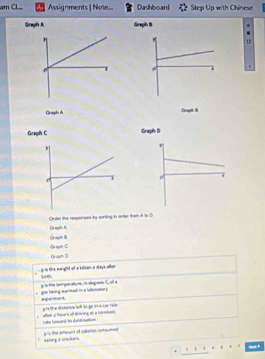 am Cl... Assignments | Note... Dashboard Step Up with Chinese
Graph A Graph B .
Graph A Graph B
Graph C 
Order the respances by sorling in arder from A to D
Graph A
Graph B
Graph C
Graph D
y is the weight of a kitten a days ater
birth.
. gas being warmed in a laboratory y is the temperature, in degrees C, of a
experment
g is the distance left to go in a car rde 
after 2 hours of drivieg et a constant
rate toward its dieitination.
g-is the amount of calories consumed 
eating e crockers.
1
B 
.