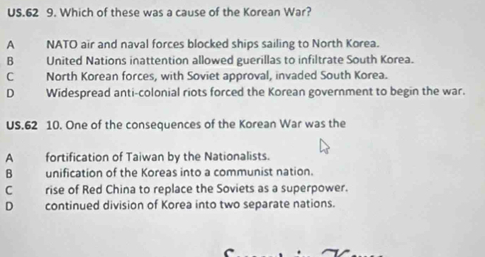 US.62 9. Which of these was a cause of the Korean War?
A NATO air and naval forces blocked ships sailing to North Korea.
B United Nations inattention allowed guerillas to infiltrate South Korea.
C North Korean forces, with Soviet approval, invaded South Korea.
D Widespread anti-colonial riots forced the Korean government to begin the war.
US.62 10. One of the consequences of the Korean War was the
A fortification of Taiwan by the Nationalists.
B unification of the Koreas into a communist nation.
C rise of Red China to replace the Soviets as a superpower.
D continued division of Korea into two separate nations.