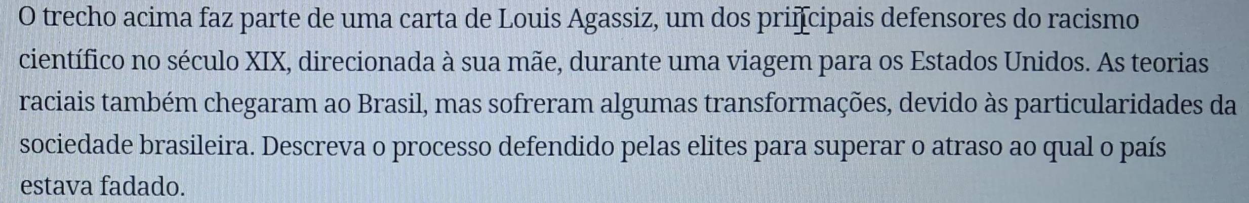 trecho acima faz parte de uma carta de Louis Agassiz, um dos priícipais defensores do racismo 
científico no século XIX, direcionada à sua mãe, durante uma viagem para os Estados Unidos. As teorias 
raciais também chegaram ao Brasil, mas sofreram algumas transformações, devido às particularidades da 
sociedade brasileira. Descreva o processo defendido pelas elites para superar o atraso ao qual o país 
estava fadado.