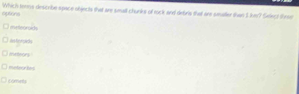 Which terms describe space objects that are small chunks of rock and debris that are smaller than 1 km? Sefect three
options
meteoroids
asteroids
meteors
mefeorites
comets