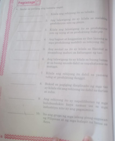 Pagtataya 
A. Isulat sa patlang ang tamang sagot. 
_ 
1. Kilala ang rehiyong ito sa tabako. 
_ 
2. Ang lalawigang ito ay kilala sa malakin 
produksiyon nito ng pinya. 
_3. Kilala ang lalawigang ito sa produksiyo 
nito ng niyog at sa produktong buko pie. 
_4. Ang bagnet at longganisa ay ilan lamang s 
mga produktong mabibili sa rehiyong ito. 
_5. Ang asukal na ito ay kilala sa Bacolod at 
sinasabing mabuti sa kalusugan ng tao. 
_6. Ang lalawigang ito ay kilala sa buong banss 
at sa buong mundo dahil sa napakatamis na 
mangga. 
_ 
7. Kilala ang rehiyong ito dahil sa yamang 
tubig at produktong danggit. 
_ 
8. Bukod sa pagiging disiplinado ng mga tao 
ay kilala rin ang rehiyong ito dahil sa durian 
at suha. 
_ 
9. Ang rehiyong ito ay napalilibutan ng mga 
bulubundukin kaya naman isa sa mga 
_ 
industriya nito ay ang pagmimina. 
10. Ito ang grupo ng mga islang pinag-aagawan 
ng Pilipinas at ng mga kalapit na bansa sa 
Asya.