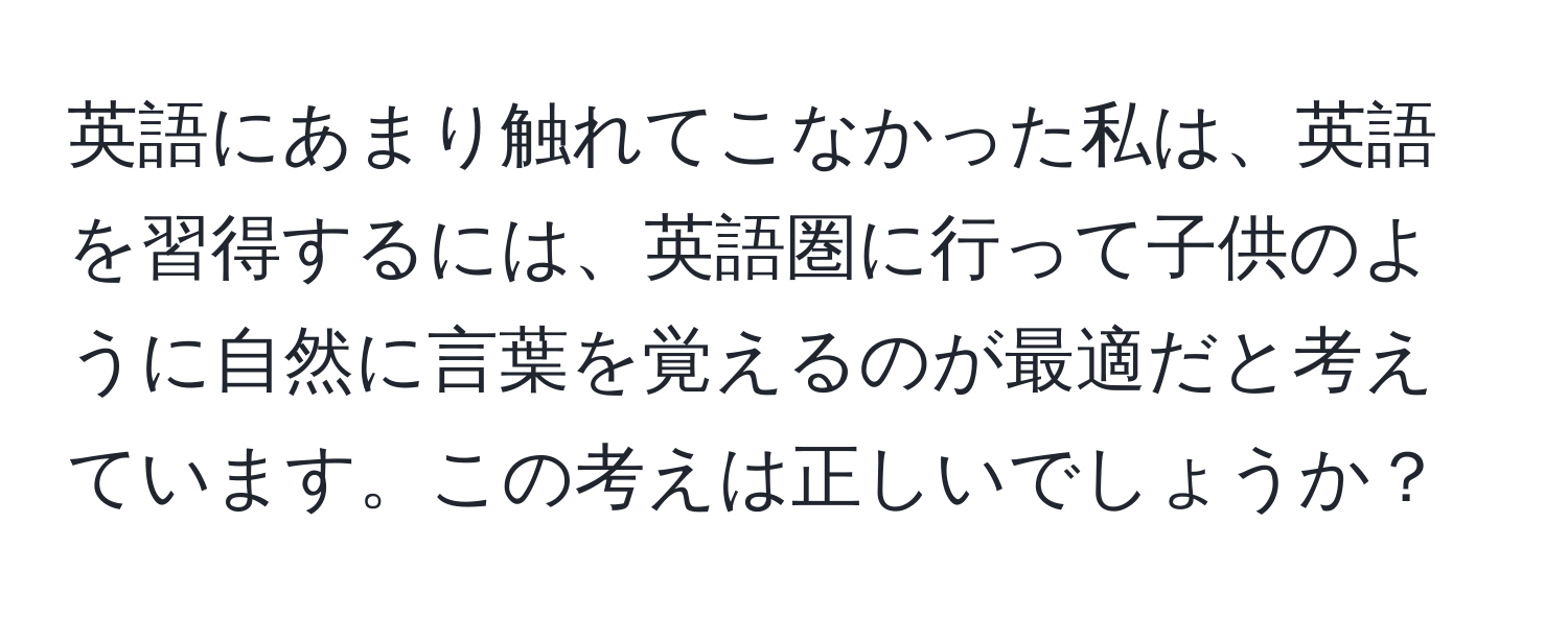 英語にあまり触れてこなかった私は、英語を習得するには、英語圏に行って子供のように自然に言葉を覚えるのが最適だと考えています。この考えは正しいでしょうか？