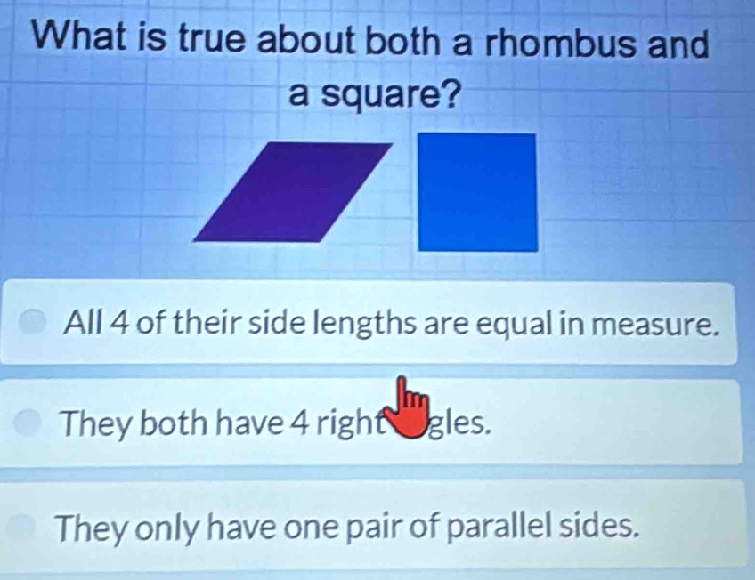 What is true about both a rhombus and
a square?
All 4 of their side lengths are equal in measure.
They both have 4 right ogles.
They only have one pair of parallel sides.