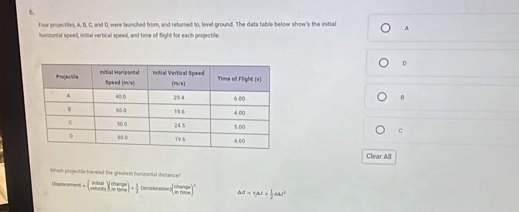 Four projectiles, A, B, C, and D, were launched from, and returned to, level ground. The data table below show's the initial 
A 
horizontal speed, initial vertical speed, and time of flight for each projectile.
D
B
C 
Clear All 
Which projectile traveled the greatest horizontal distance? 
Displacement t=beginpmatrix initial velocityendpmatrix beginpmatrix change intimeendpmatrix + 1/2  (accelerat on1 )beginpmatrix change intimeend(pmatrix)^2 Delta d=v_1Delta t+ 1/2 aDelta t^2