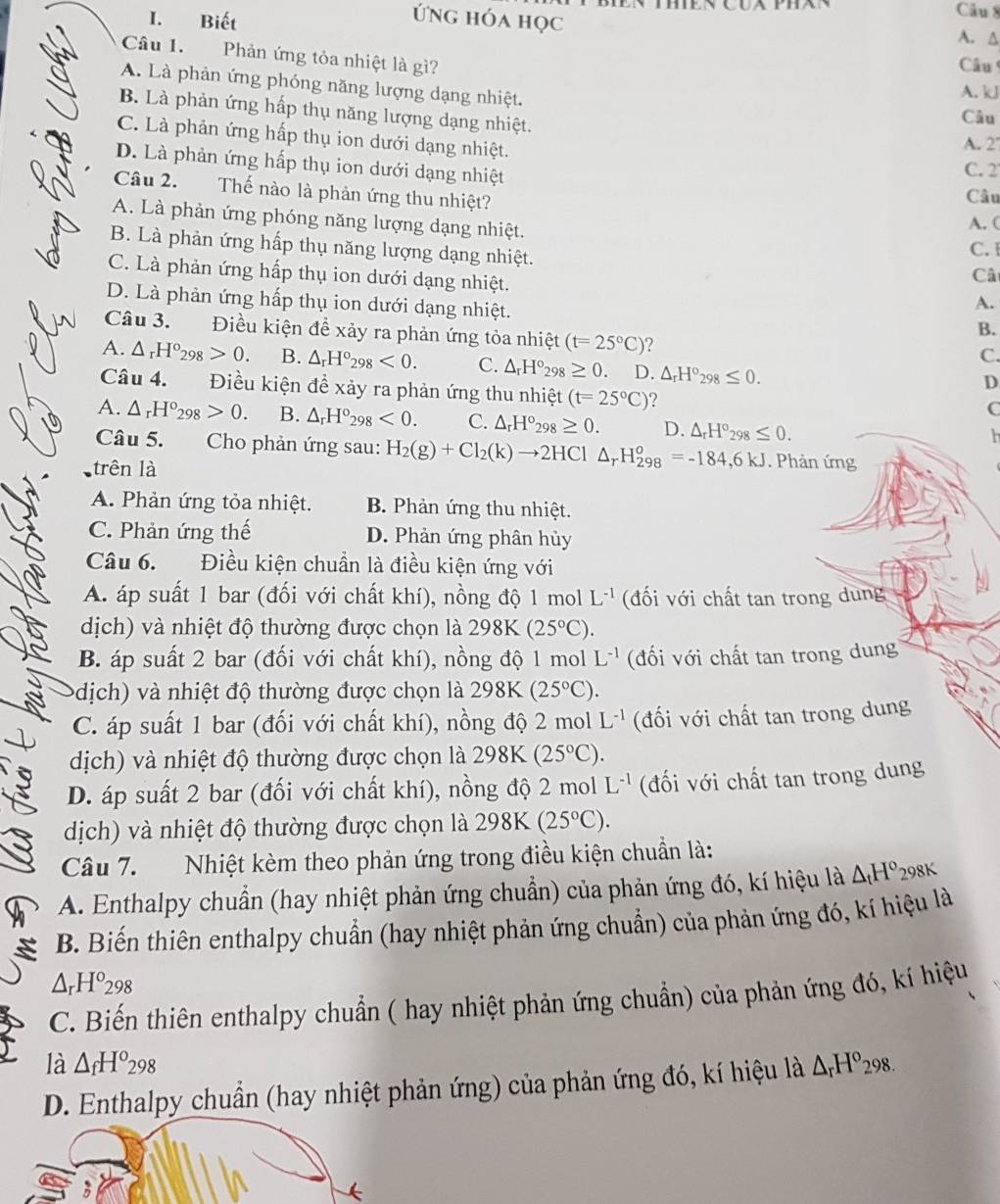 Biết
Câu 8
Ứng hóa học A. △
Câu 1. Phản ứng tỏa nhiệt là gì?
Câu
A. Là phản ứng phóng năng lượng dạng nhiệt. Câu
A. kJ
B. Là phản ứng hấp thụ năng lượng dạng nhiệt.
C. Là phản ứng hấp thụ ion dưới dạng nhiệt.
A. 2
D. Là phản ứng hấp thụ ion dưới dạng nhiệt
C. 2
Câu 2. Thế nào là phản ứng thu nhiệt?
Câu
A. Là phàn ứng phóng năng lượng dạng nhiệt.
A. (
B. Là phản ứng hấp thụ năng lượng dạng nhiệt.
C.
C. Là phản ứng hấp thụ ion dưới dạng nhiệt.
Câ
D. Là phản ứng hấp thụ ion dưới dạng nhiệt.
A.
B.
Câu 3. Điều kiện đề xảy ra phản ứng tỏa nhiệt (t=25°C) ?
C.
A. △ _rH°_298>0. B. △ _rH°_298<0. C. △ _rH°_298 ≥ 0. D. △ _rH°_298≤ 0.
D
Câu 4. Điều kiện để xảy ra phản ứng thu nhiệt (t=25°C) 2
C
A. △ _rH°_298>0. B. △ _rH°_298<0. C. △ _rH°_298≥ 0. D. △ _rH°_298≤ 0.
h 
Câu 5. Cho phản ứng sau: H_2(g)+Cl_2(k)to 2HCl△ _rH_(298)^o=-184,6KJ. Phản ứng
trên là
A. Phản ứng tỏa nhiệt. B. Phản ứng thu nhiệt.
C. Phản ứng thế D. Phản ứng phân hủy
Câu 6. Điều kiện chuẩn là điều kiện ứng với
A. áp suất 1 bar (đối với chất khí), nồng độ 1 mol L^(-1) (đối với chất tan trong dung
dịch) và nhiệt độ thường được chọn là 298K (25°C).
B. áp suất 2 bar (đối với chất khí), nồng độ 1 mol L^(-1) (đối với chất tan trong dung
(dịch) và nhiệt độ thường được chọn là 298K (25°C).
C. áp suất 1 bar (đối với chất khí), nồng độ 2 mol L^(-1) (đối với chất tan trong dung
dịch) và nhiệt độ thường được chọn là 298K (25°C).
D. áp suất 2 bar (đối với chất khí), nồng độ 2 mol L^(-1) (đối với chất tan trong dung
dịch) và nhiệt độ thường được chọn là 298K (25°C).
Câu 7.  Nhiệt kèm theo phản ứng trong điều kiện chuẩn là:
A. Enthalpy chuẩn (hay nhiệt phản ứng chuẩn) của phản ứng đó, kí hiệu là △ _tH° 298K
B. Biến thiên enthalpy chuẩn (hay nhiệt phản ứng chuẩn) của phản ứng đó, kí hiệu là
△ _rH^o_298
C. Biến thiên enthalpy chuẩn ( hay nhiệt phản ứng chuẩn) của phản ứng đó, kí hiệu
là △ _fH^o_298
D. Enthalpy chuẩn (hay nhiệt phản ứng) của phản ứng đó, kí hiệu là △ _rH°_298.