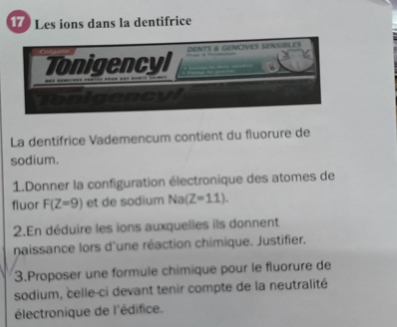 17 ) Les ions dans la dentifrice 
La dentifrice Vademencum contient du fluorure de 
sodium. 
1.Donner la configuration électronique des atomes de 
fluor F(Z=9) et de sodium Na(Z=11). 
2.En déduire les ions auxquelles ils donnent 
naissance lors d'une réaction chimique. Justifier. 
3.Proposer une formule chimique pour le fluorure de 
sodium, celle-ci devant tenir compte de la neutralité 
électronique de l'édifice.