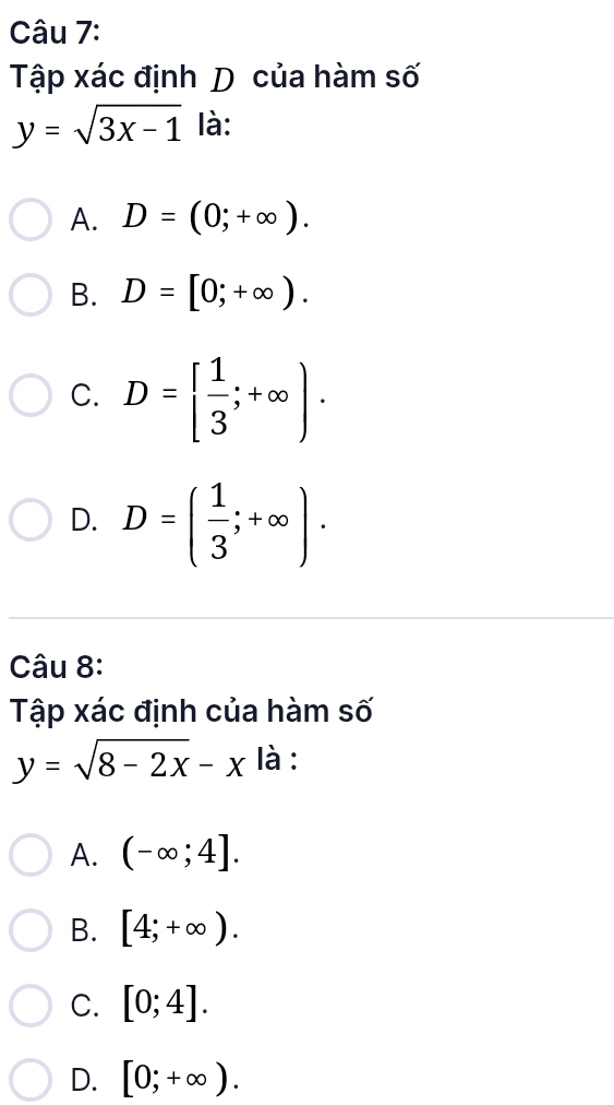 Tập xác định D của hàm số
y=sqrt(3x-1) là:
A. D=(0;+∈fty ).
B. D=[0;+∈fty ).
C. D=[ 1/3 ;+∈fty ).
D. D=( 1/3 ;+∈fty ). 
Câu 8:
Tập xác định của hàm số
y=sqrt(8-2x)-x là :
A. (-∈fty ;4].
B. [4;+∈fty ).
C. [0;4].
D. [0;+∈fty ).